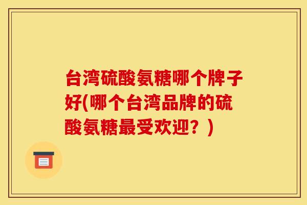 台湾硫酸氨糖哪个牌子好(哪个台湾品牌的硫酸氨糖最受欢迎？)