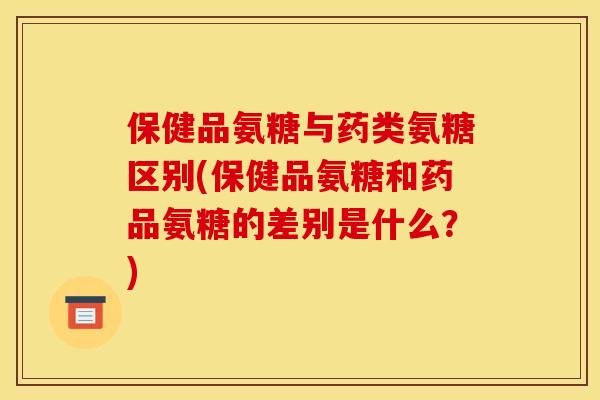 保健品氨糖与药类氨糖区别(保健品氨糖和药品氨糖的差别是什么？)