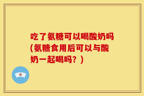 吃了氨糖可以喝酸奶吗(氨糖食用后可以与酸奶一起喝吗？)