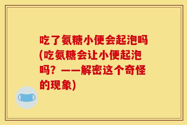 吃了氨糖小便会起泡吗(吃氨糖会让小便起泡吗？——解密这个奇怪的现象)