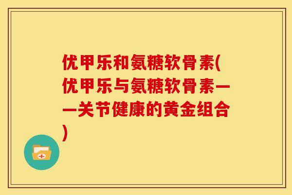 优甲乐和氨糖软骨素(优甲乐与氨糖软骨素——关节健康的黄金组合)-第1张图片-关节骑士 优甲乐和氨糖软骨素(优甲乐与氨糖软骨素——关节健康的黄金组合)-第1张图片-关节骑士