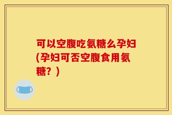 可以空腹吃氨糖么孕妇(孕妇可否空腹食用氨糖？)