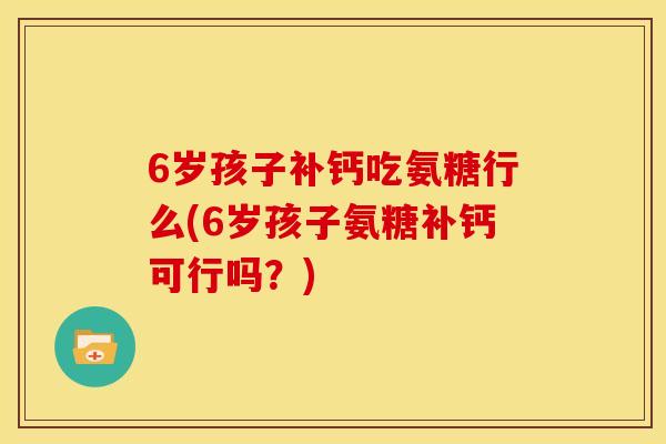 6岁孩子补钙吃氨糖行么(6岁孩子氨糖补钙可行吗？)