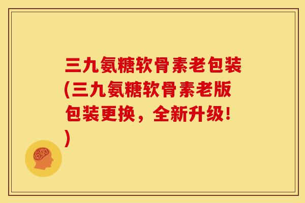 三九氨糖软骨素老包装(三九氨糖软骨素老版包装更换，全新升级！)
