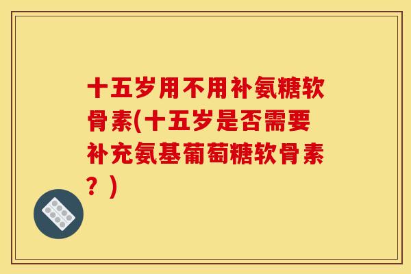 十五岁用不用补氨糖软骨素(十五岁是否需要补充氨基葡萄糖软骨素？)