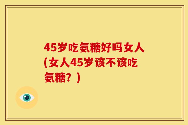 45岁吃氨糖好吗女人(女人45岁该不该吃氨糖？)
