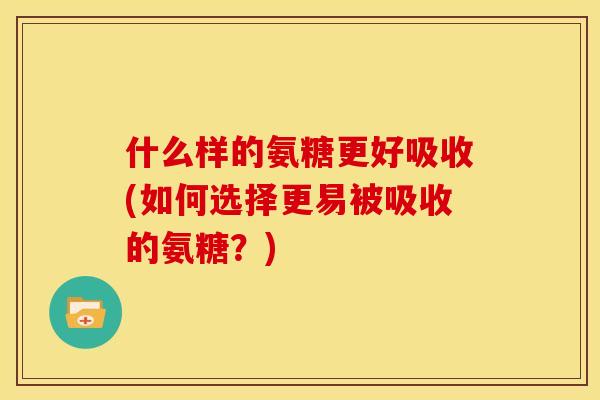 什么样的氨糖更好吸收(如何选择更易被吸收的氨糖？)