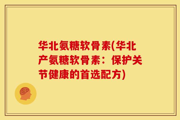 华北氨糖软骨素(华北产氨糖软骨素：保护关节健康的首选配方)-第1张图片-关节骑士