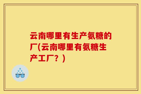 云南哪里有生产氨糖的厂(云南哪里有氨糖生产工厂？)