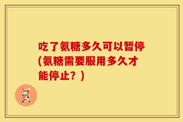 吃了氨糖多久可以暂停(氨糖需要服用多久才能停止？)