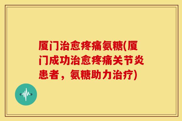 厦门治愈疼痛氨糖(厦门成功治愈疼痛关节炎患者，氨糖助力治疗)