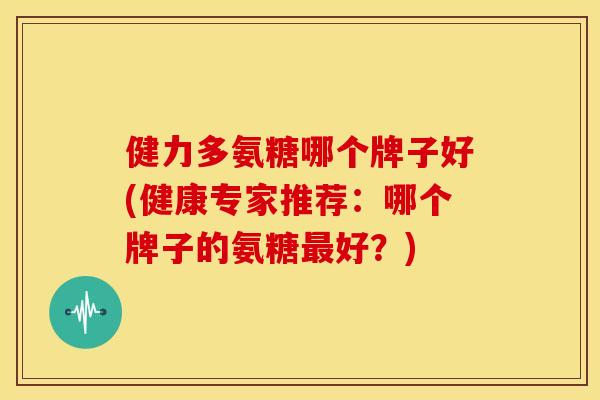 健力多氨糖哪个牌子好(健康专家推荐：哪个牌子的氨糖最好？)