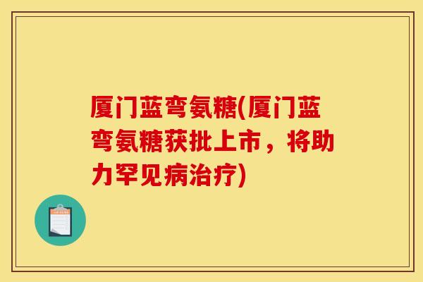厦门蓝弯氨糖(厦门蓝弯氨糖获批上市，将助力罕见病治疗)