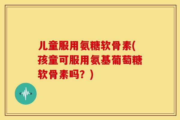 儿童服用氨糖软骨素(孩童可服用氨基葡萄糖软骨素吗？)