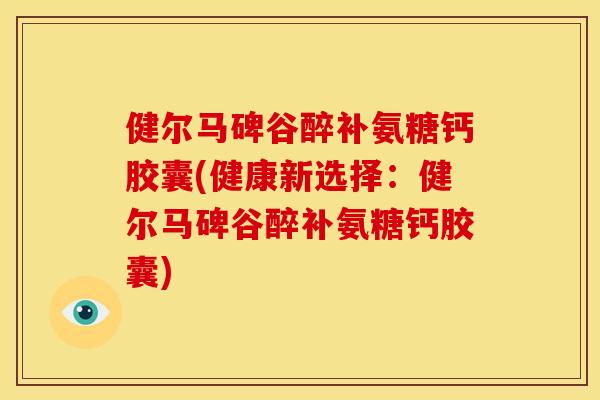 健尔马碑谷醉补氨糖钙胶囊(健康新选择：健尔马碑谷醉补氨糖钙胶囊)