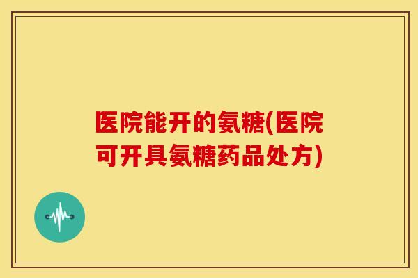 医院能开的氨糖(医院可开具氨糖药品处方)