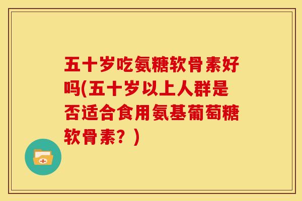 五十岁吃氨糖软骨素好吗(五十岁以上人群是否适合食用氨基葡萄糖软骨素？)