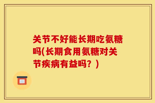 关节不好能长期吃氨糖吗(长期食用氨糖对关节疾病有益吗？)