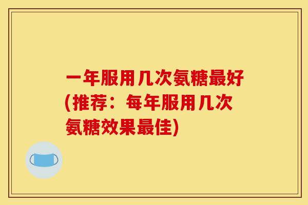 一年服用几次氨糖最好(推荐：每年服用几次氨糖效果最佳)