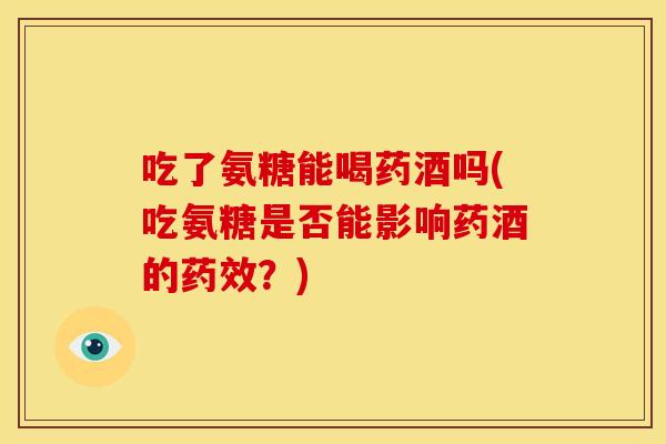 吃了氨糖能喝药酒吗(吃氨糖是否能影响药酒的药效？)
