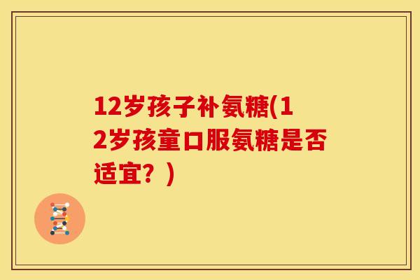 12岁孩子补氨糖(12岁孩童口服氨糖是否适宜？)
