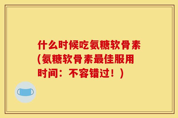 什么时候吃氨糖软骨素(氨糖软骨素最佳服用时间：不容错过！)-第1张图片-关节骑士
