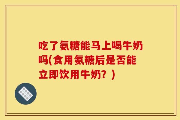 吃了氨糖能马上喝牛奶吗(食用氨糖后是否能立即饮用牛奶？)