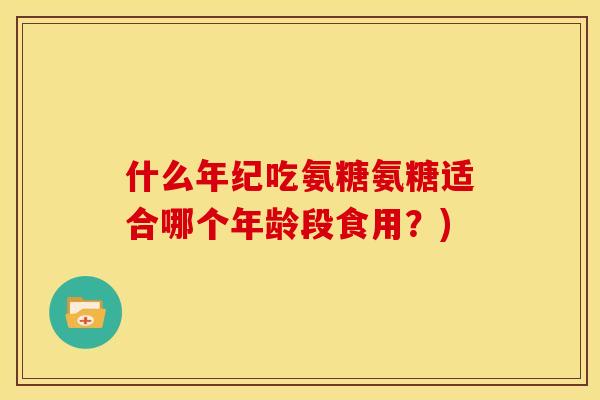 什么年纪吃氨糖氨糖适合哪个年龄段食用？)