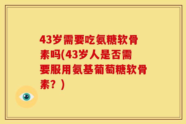 43岁需要吃氨糖软骨素吗(43岁人是否需要服用氨基葡萄糖软骨素？)