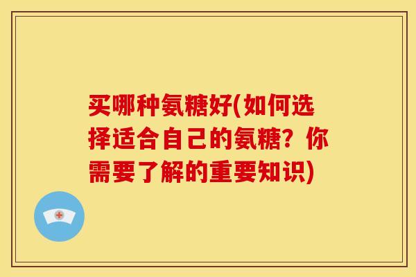 买哪种氨糖好(如何选择适合自己的氨糖？你需要了解的重要知识)