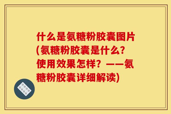 什么是氨糖粉胶囊图片(氨糖粉胶囊是什么？使用效果怎样？——氨糖粉胶囊详细解读)