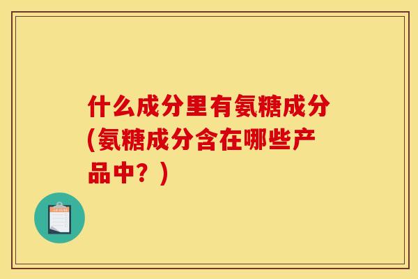 什么成分里有氨糖成分(氨糖成分含在哪些产品中？)