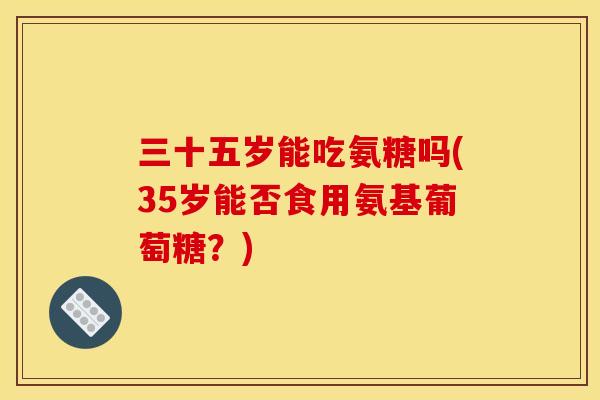 三十五岁能吃氨糖吗(35岁能否食用氨基葡萄糖？)