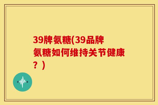 39牌氨糖(39品牌氨糖如何维持关节健康？)