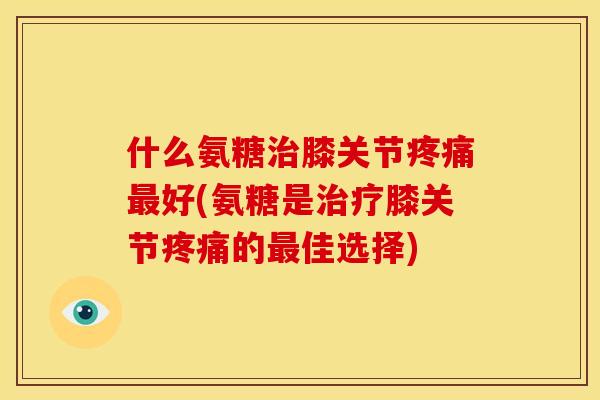 什么氨糖治膝关节疼痛最好(氨糖是治疗膝关节疼痛的最佳选择)