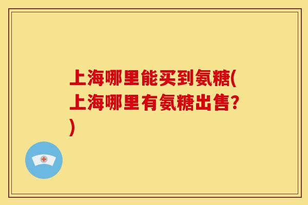 上海哪里能买到氨糖(上海哪里有氨糖出售？)