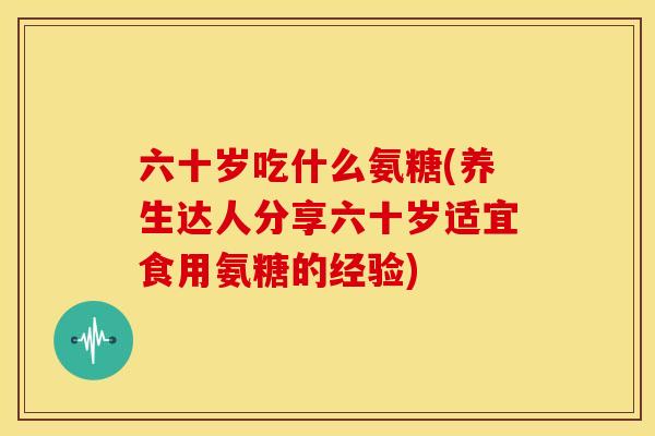 六十岁吃什么氨糖(养生达人分享六十岁适宜食用氨糖的经验)