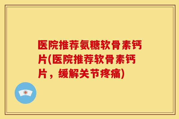 医院推荐氨糖软骨素钙片(医院推荐软骨素钙片，缓解关节疼痛)