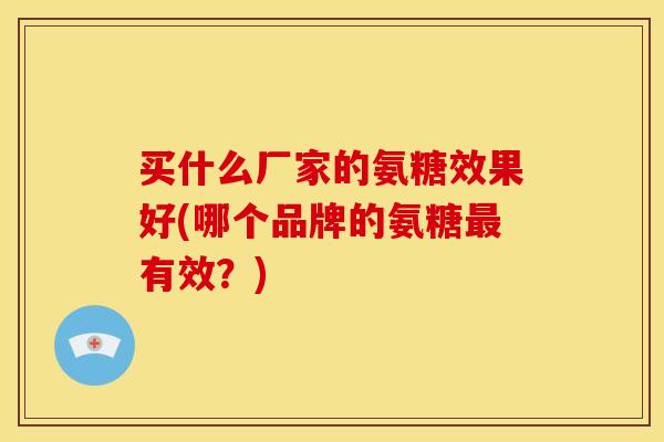 买什么厂家的氨糖效果好(哪个品牌的氨糖最有效？)