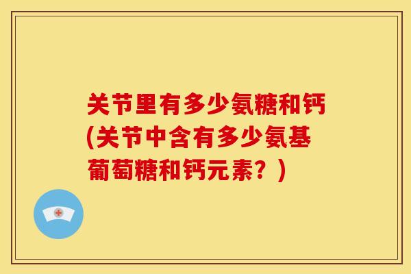 关节里有多少氨糖和钙(关节中含有多少氨基葡萄糖和钙元素？)
