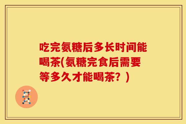 吃完氨糖后多长时间能喝茶(氨糖完食后需要等多久才能喝茶？)