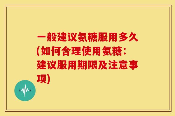 一般建议氨糖服用多久(如何合理使用氨糖：建议服用期限及注意事项)