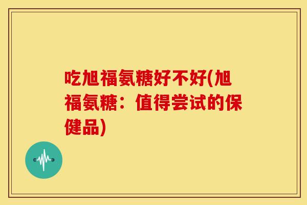 吃旭福氨糖好不好(旭福氨糖：值得尝试的保健品)