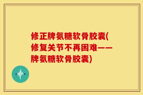 修正牌氨糖软骨胶囊(修复关节不再困难——牌氨糖软骨胶囊)