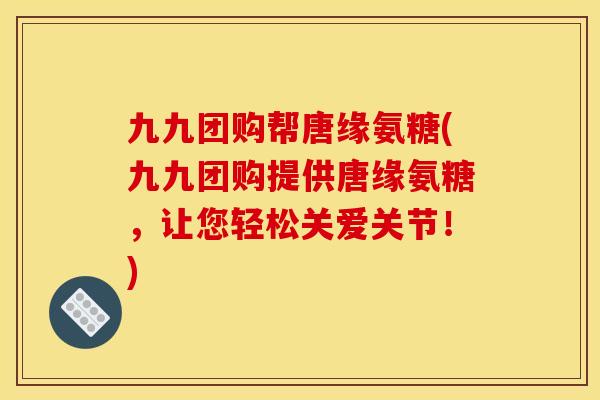 九九团购帮唐缘氨糖(九九团购提供唐缘氨糖，让您轻松关爱关节！)