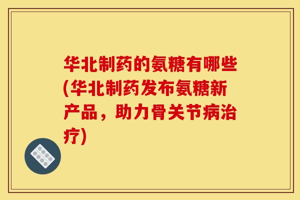 华北制药的氨糖有哪些(华北制药发布氨糖新产品，助力骨关节病治疗)