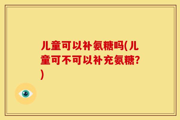 儿童可以补氨糖吗(儿童可不可以补充氨糖？)