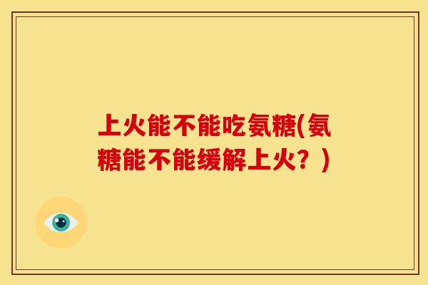 上火能不能吃氨糖(氨糖能不能缓解上火？)