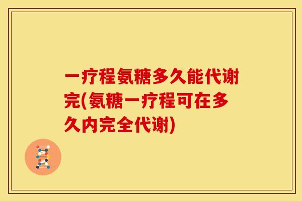 一疗程氨糖多久能代谢完(氨糖一疗程可在多久内完全代谢)