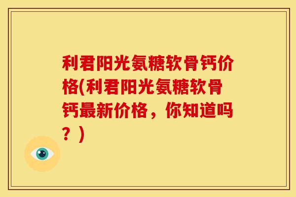 利君阳光氨糖软骨钙价格(利君阳光氨糖软骨钙最新价格，你知道吗？)